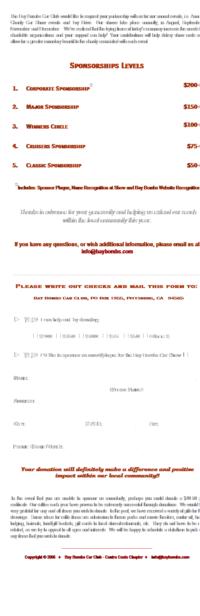 Text Box:  
The Bay Bombs Car Club would like to request your partnership with us for our annual events, i.e. Annual Charity Car Show events and Toy Drive.  Our shows take place annually, in August, September, November and December.   Weve realized that the trying times of todays economy increase the needs for charitable organizations and your support can help!  Your contributions will help defray show costs and allow for a greater monetary benefit to the charity associated with each event.    
                              
Sponsorships Levels
 
1.   Corporate Sponsorship*
 
$200+
2.   Major Sponsorship
 
$150+
3.   Winners Circle 
 
$100+
4.   Cruisers Sponsorship
 
$75+
5.   Classic Sponsorship
 
$50+
 *Includes: Sponsor Plaque, Name Recognition at Show and Bay Bombs Website Recognition
 
 Thanks in advance for your generosity and helping us extend our reach within the local community this year.
 
If you have any questions, or wish additional information, please email us at info@baybombs.com
   
- - - - - - - - - - - - - - - - - - - - - - - - - - - - - - - - - - - - - - - - - - - - - - - - - - - - - - - - - - - - - - - - - - - - - - - - - - - - - - - - - - -
Please write out checks and mail this form to:  
Bay Bombs Car Club, PO Box 1955, Pittsburg, CA  94565
 
►   YES!  I can help out  by donating:
             □ $200   □ $150   □ $100   □ $75    □ $50  □ Other: $_________
►  YES!  Id like to sponsor an award/plaque for the Bay Bombs Car Show □
 
Name: _________________________________________________________________________
                                  (Please Print)
Address:  _____________________________________________________________________ 
 
City: __________________________STATE: ______________     Zip:___________________
                       
 Phone (Home / Cell): ________________________________
  
Your donation will definitely make a difference and positive impact within our local community!!
 
 In the event that you are unable to sponsor us monetarily, perhaps you could donate a $40-50 gift certificate. Our raffles each year have proven to be extremely successful through donations.  We would be very grateful for any and all items you wish to donate.  In the past, we have received a variety of gifts for the drawings.  Some ideas for raffle items are admission to theme parks and movie theaters, motor oil, hotel lodging, haircuts, food/gift baskets, gift cards to local stores/restaurants, etc.  They do not have to be car related, as we try to appeal to all ages and interests.  We will be happy to schedule a date/time to pick-up any items that you wish to donate.
_____________________________________________
Copyright  2006  ♦  Bay Bombs Car Club - Contra Costa Chapter  ♦  info@baybombs.com
 
